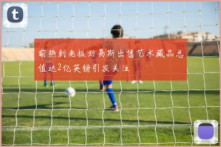 前热刺老板刘易斯出售艺术藏品总值达2亿英镑引发关注