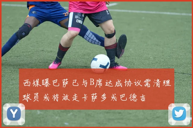 西媒曝巴萨已与B席达成协议需清理球员或将放走卡萨多或巴德吉