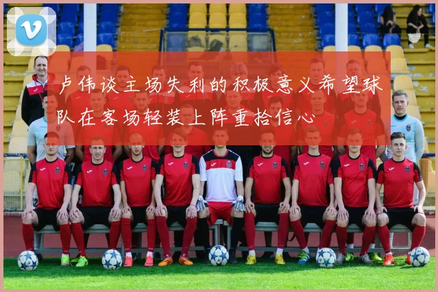 卢伟谈主场失利的积极意义希望球队在客场轻装上阵重拾信心