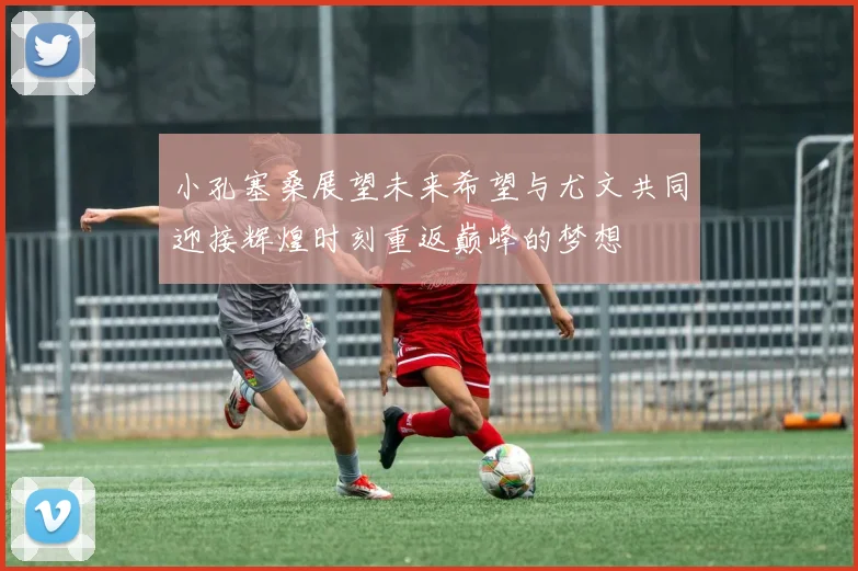 小孔塞桑展望未来希望与尤文共同迎接辉煌时刻重返巅峰的梦想